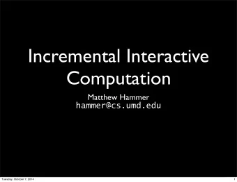 Incremental Interactive  Computation  Matthew Hammer  hammer@cs.umd.edu  Tuesday, October 7, 2014