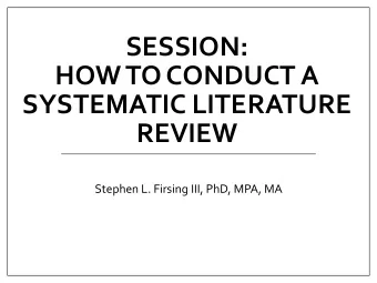 SESSION:  HOW TO CONDUCT A  SYSTEMATIC LITERATURE  REVIEW  Stephen L. Firsing III, PhD, MPA, MA