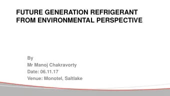 FUTURE GENERATION REFRIGERANT  FROM ENVIRONMENTAL PERSPECTIVE  By  Mr Manoj Chakravorty  Date: