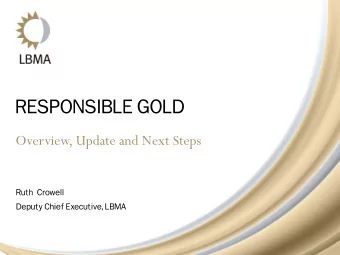 RESPONSIBLE GOLD  Overview, Update and Next Steps  Ruth  Crowell  Deputy Chief Executive, LBMA