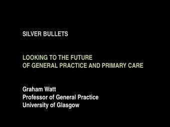 SILVER BULLETS  LOOKING TO THE FUTURE  OF GENERAL PRACTICE AND PRIMARY CARE  Graham Watt  Professor