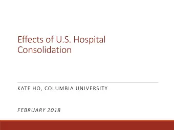 Effects of U.S. Hospital  Consolidation  KATE HO, COLUMBIA UNIVERSITY  FEBRUARY 2018  U.S.
