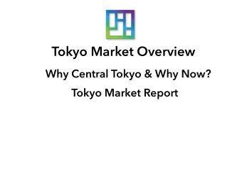 Tokyo Market Overview  Why Central Tokyo &amp; Why Now?  Tokyo Market Report  Tokyo Market Report