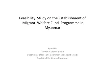 Feasibility  Study on the Establishment of  Migrant  Welfare Fund  Programme in  Myanmar  Kyaw Win