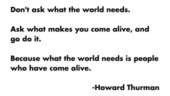 Don't ask what the world needs.  Ask what makes you come alive, and  go do it.  Because what the