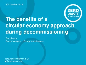 The benefits of a  circular economy approach  during decommissioning  Scott Bryant  Sector Manager