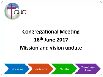 Congrega(onal Mee(ng 18 th June 2017  Mission and vision update  Transforms  Equipping  Leadership