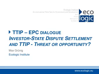 I NVESTOR -S TATE D ISPUTE S ETTLEMENT AND TTIP - T HREAT OR OPPORTUNITY ?  Max Grnig  Ecologic