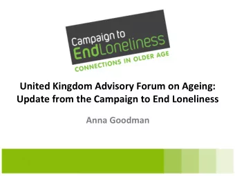 United Kingdom Advisory Forum on Ageing: Update from the Campaign to End Loneliness Anna Goodman