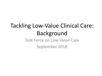 Tackling Low-Value Clinical Care:  Background  Task Force on Low-Value Care  September 2018