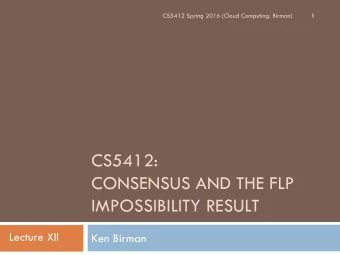 CS5412:  CONSENSUS AND THE FLP  IMPOSSIBILITY RESULT  Lecture XII  Ken Birman  Generalizing Ron and