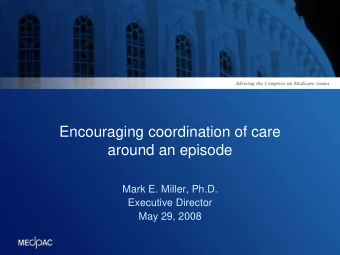 Encouraging coordination of care  around an episode  Mark E. Miller, Ph.D.  Executive Director  May