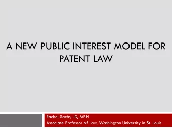 A NEW PUBLIC INTEREST MODEL FOR  PATENT LAW  Rachel Sachs, JD, MPH  Associate Professor of Law,