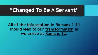 Changed To Be A Servant   All of the information in Romans 1-11  should lead to our