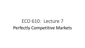 ECO 610:  Lecture 7  Perfectly Competitive Markets  Perfectly Competitive Markets: Outline